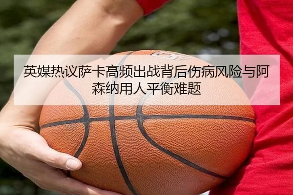 英媒热议萨卡高频出战背后伤病风险与阿森纳用人平衡难题