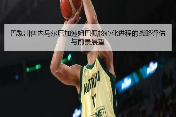 巴黎出售内马尔后加速姆巴佩核心化进程的战略评估与前景展望