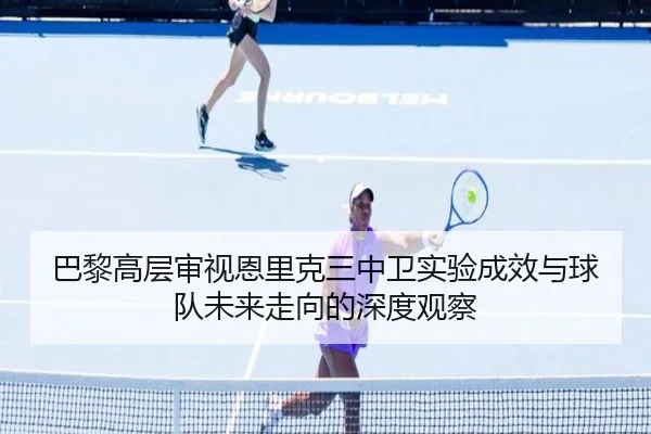 巴黎高层审视恩里克三中卫实验成效与球队未来走向的深度观察