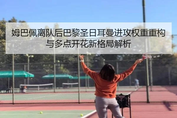姆巴佩离队后巴黎圣日耳曼进攻权重重构与多点开花新格局解析
