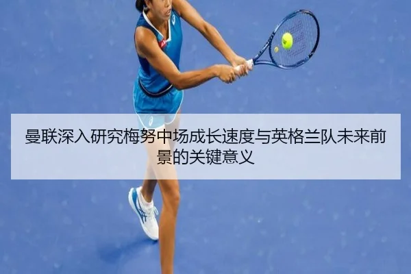 曼联深入研究梅努中场成长速度与英格兰队未来前景的关键意义