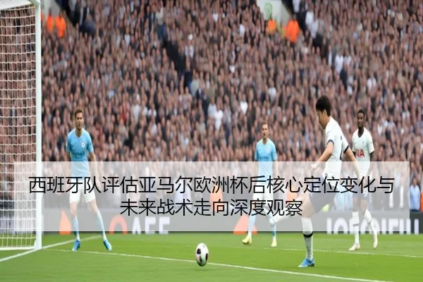 西班牙队评估亚马尔欧洲杯后核心定位变化与未来战术走向深度观察