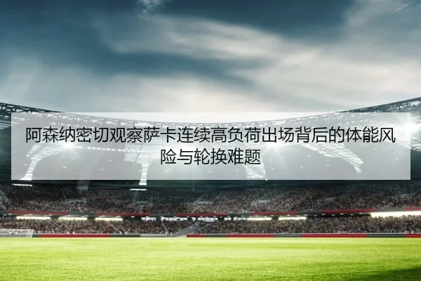 阿森纳密切观察萨卡连续高负荷出场背后的体能风险与轮换难题