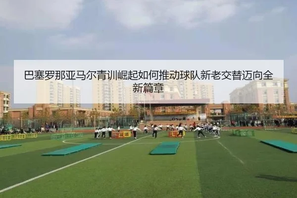 巴塞罗那亚马尔青训崛起如何推动球队新老交替迈向全新篇章