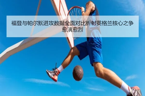 福登与帕尔默进攻数据全面对比折射英格兰核心之争愈演愈烈