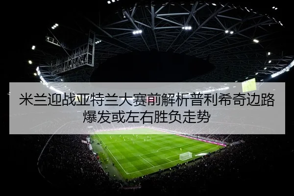 米兰迎战亚特兰大赛前解析普利希奇边路爆发或左右胜负走势